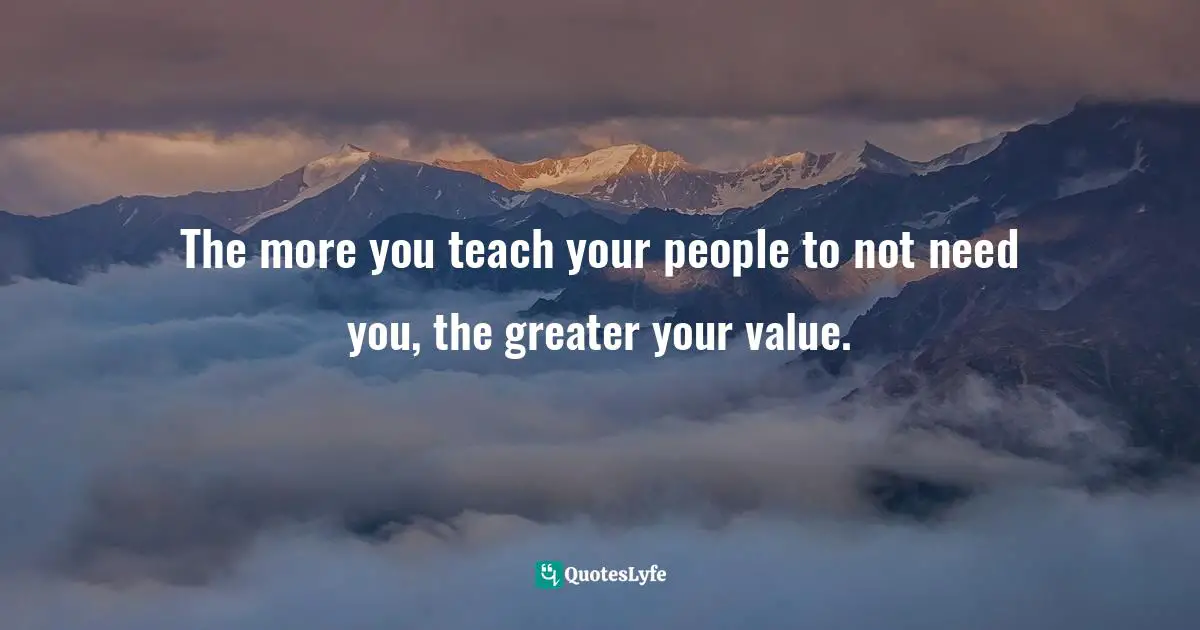 The more you teach your people to not need you, the greater your value.