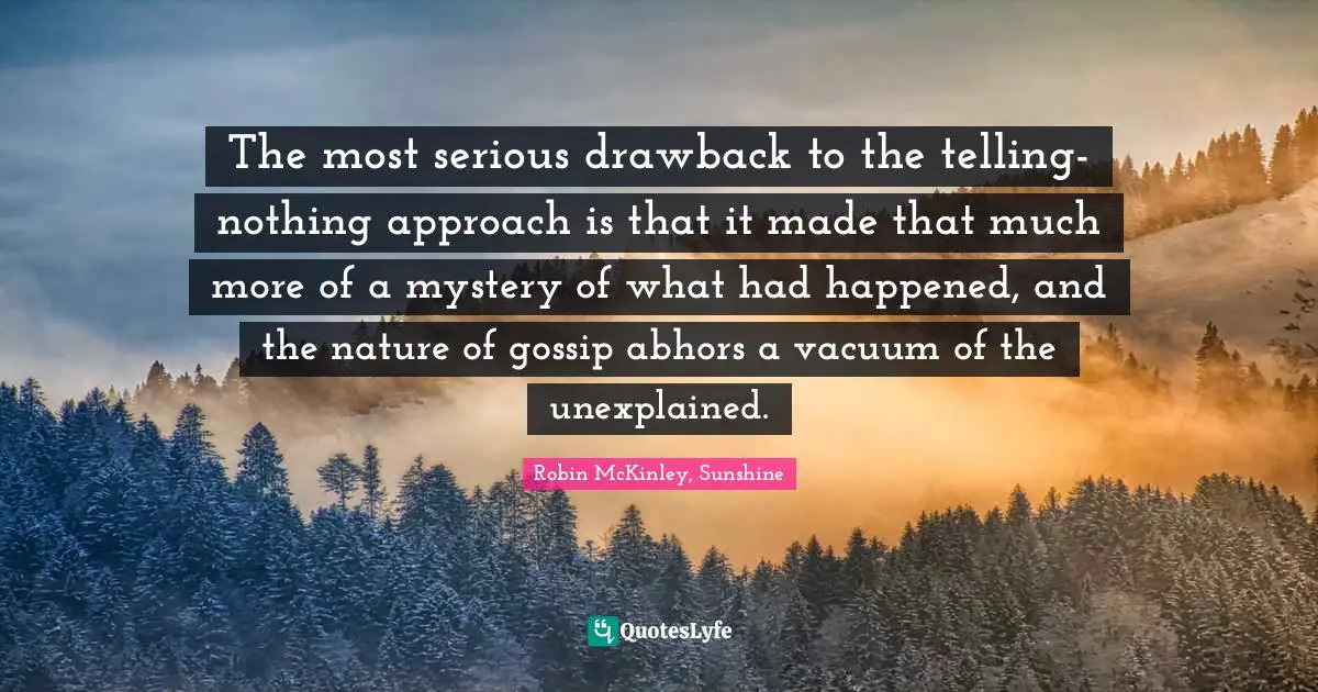 The most serious drawback to the telling-nothing approach is that it made that much more of a mystery of what had happened, and the nature of gossip abhors a vacuum of the unexplained.