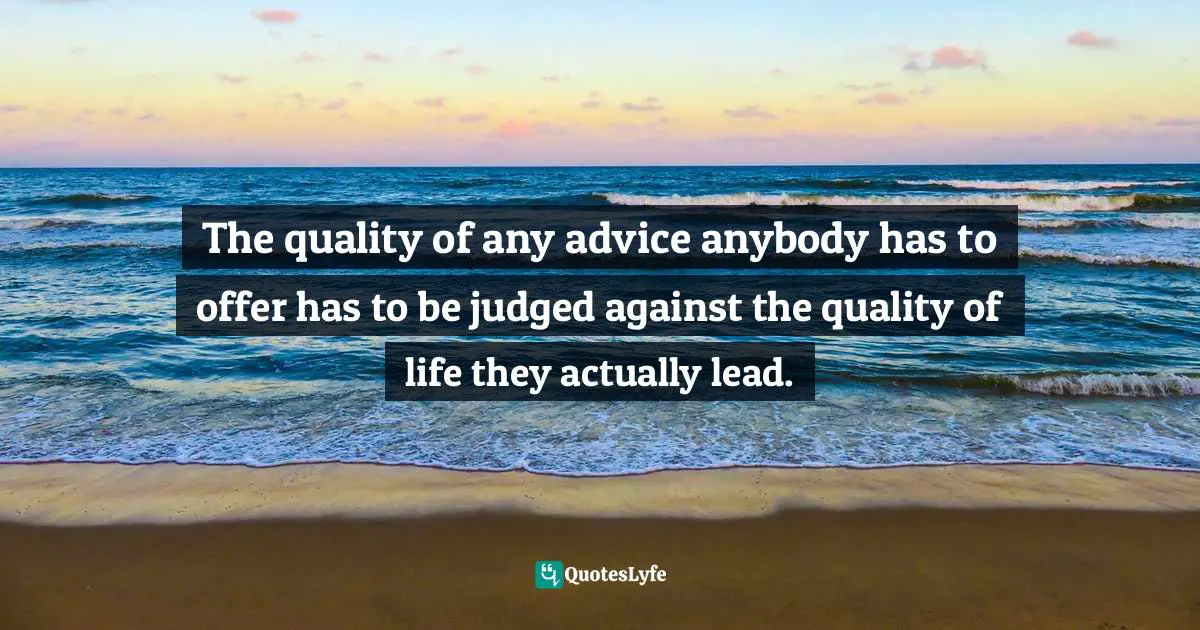 The quality of any advice anybody has to offer has to be judged against the quality of life they actually lead.