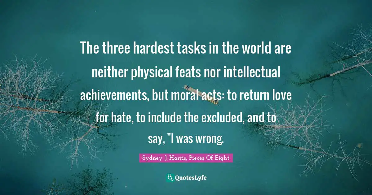 The three hardest tasks in the world are neither physical feats nor intellectual achievements, but moral acts: to return love for hate, to include the excluded, and to say, "I was wrong.