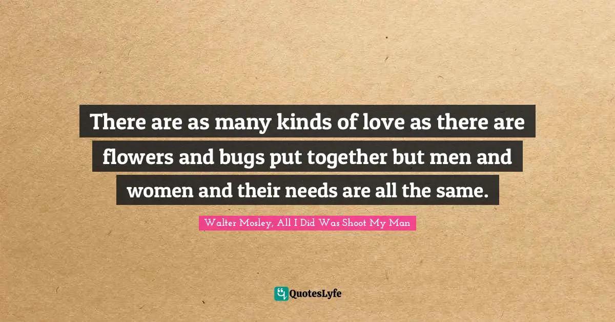 There are as many kinds of love as there are flowers and bugs put together but men and women and their needs are all the same.