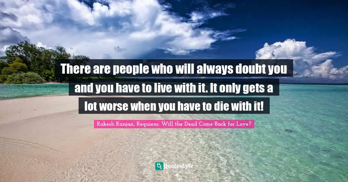 There are people who will always doubt you and you have to live with it. It only gets a lot worse when you have to die with it!