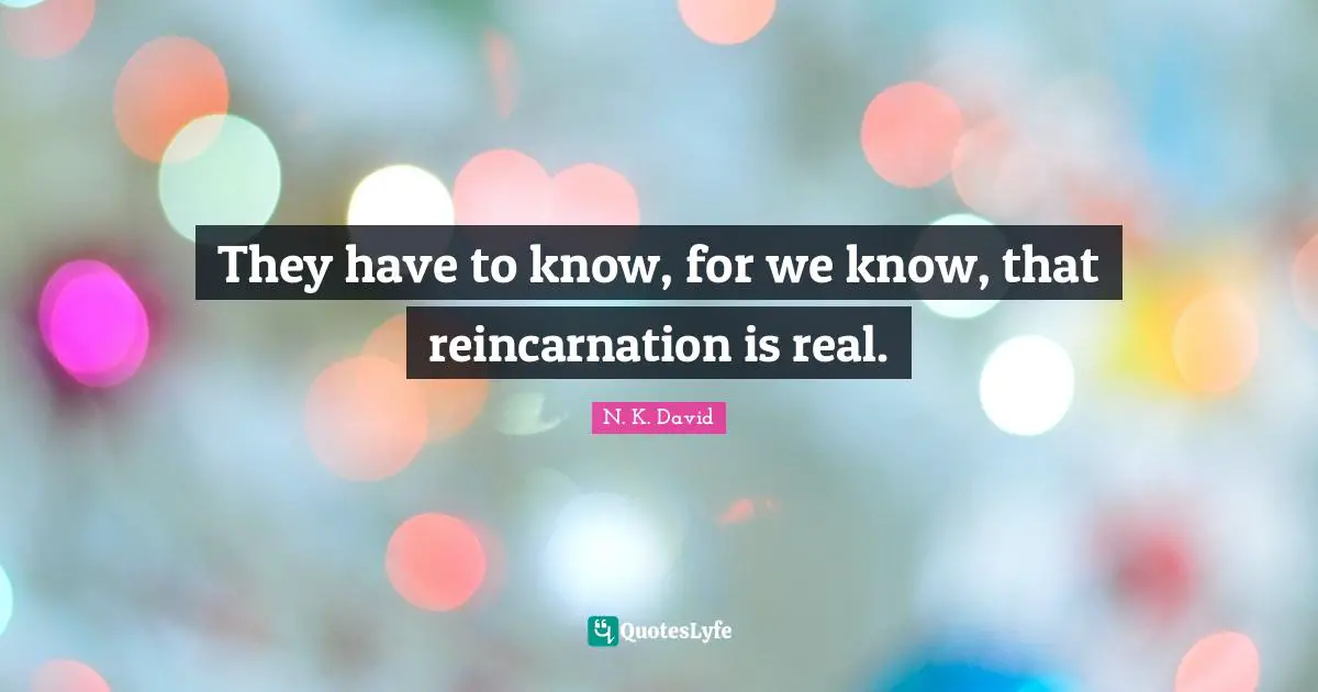 They have to know, for we know, that reincarnation is real.