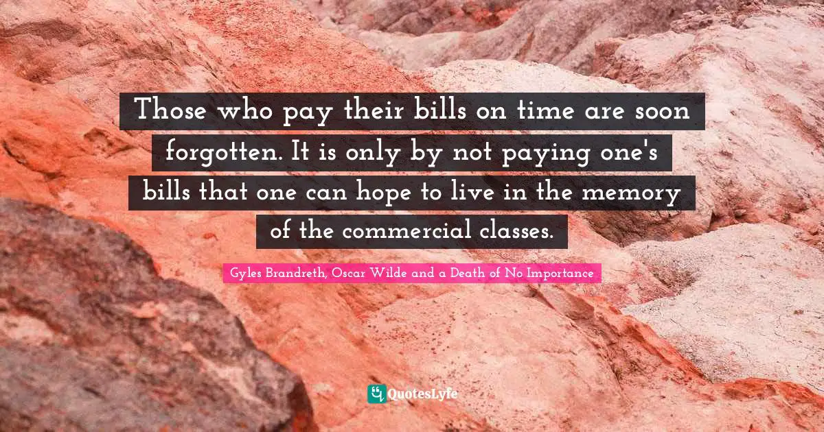 Oscar Wilde Quotes: "Those who pay their bills on time are soon forgotten. It is only by not paying one's bills that one can hope to live in the memory of the commercial classes."