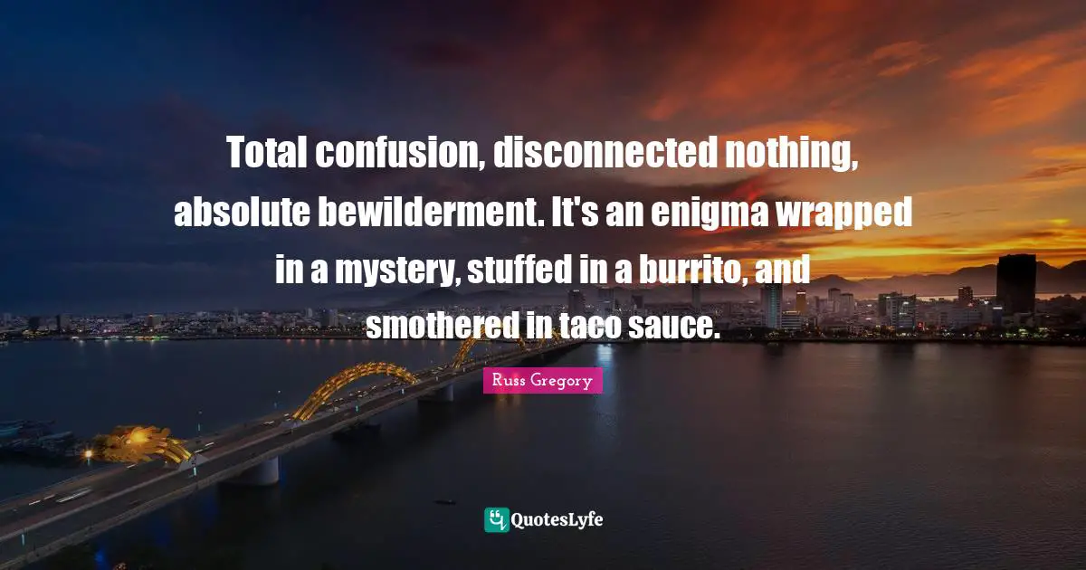 Total confusion, disconnected nothing, absolute bewilderment. It's an enigma wrapped in a mystery, stuffed in a burrito, and smothered in taco sauce.