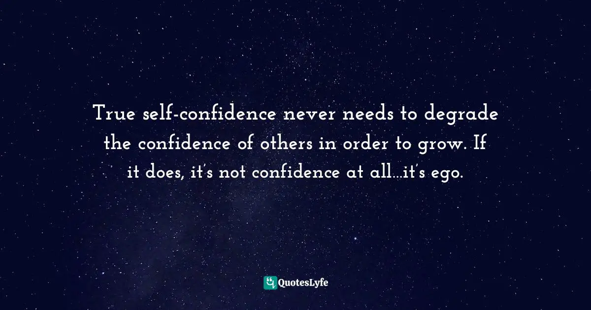 True self-confidence never needs to degrade the confidence of others in order to grow. If it does, it’s not confidence at all…it’s ego.