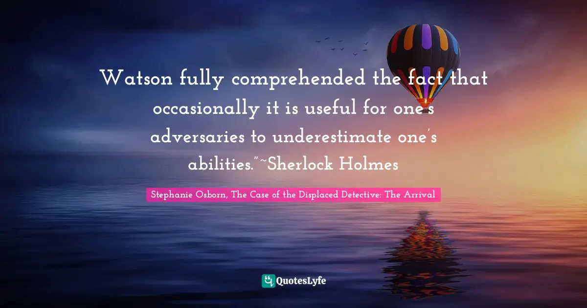 Watson fully comprehended the fact that occasionally it is useful for one’s adversaries to underestimate one’s abilities.”~Sherlock Holmes