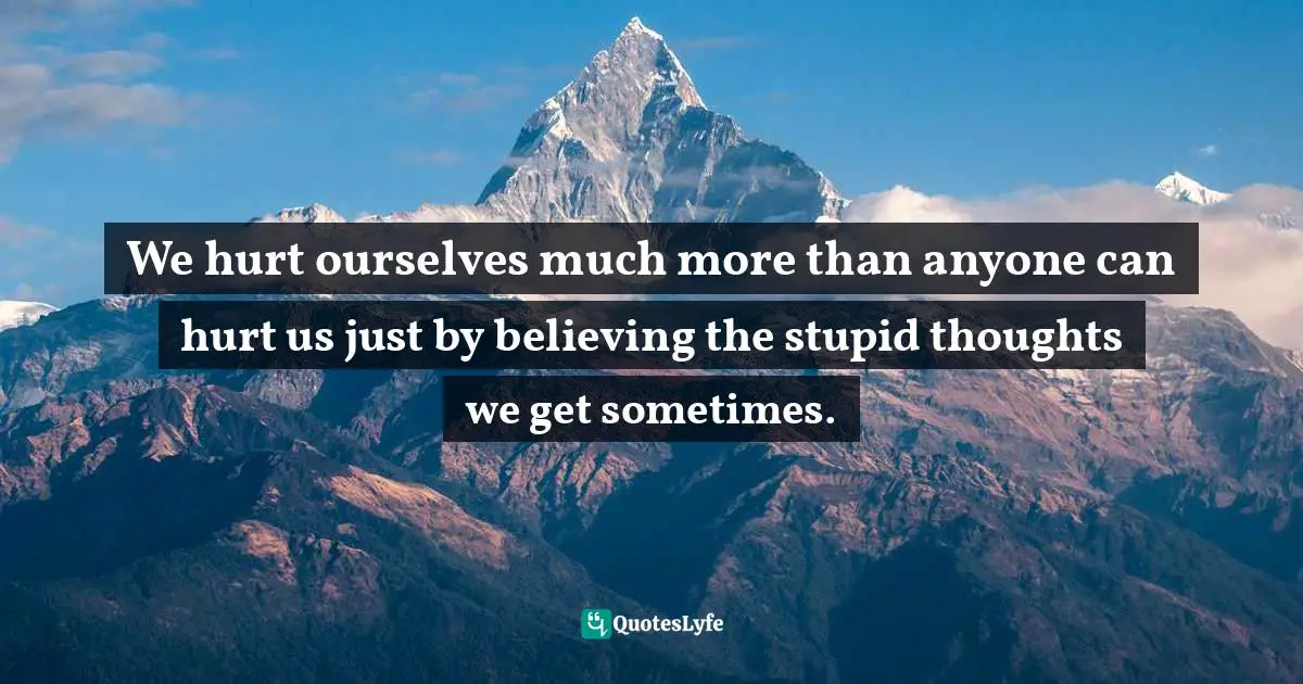 We hurt ourselves much more than anyone can hurt us just by believing the stupid thoughts we get sometimes.
