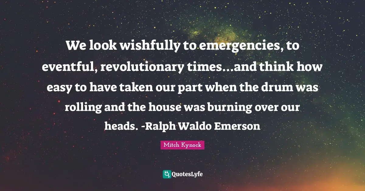 We look wishfully to emergencies, to eventful, revolutionary times...and think how easy to have taken our part when the drum was rolling and the house was burning over our heads. -Ralph Waldo Emerson
