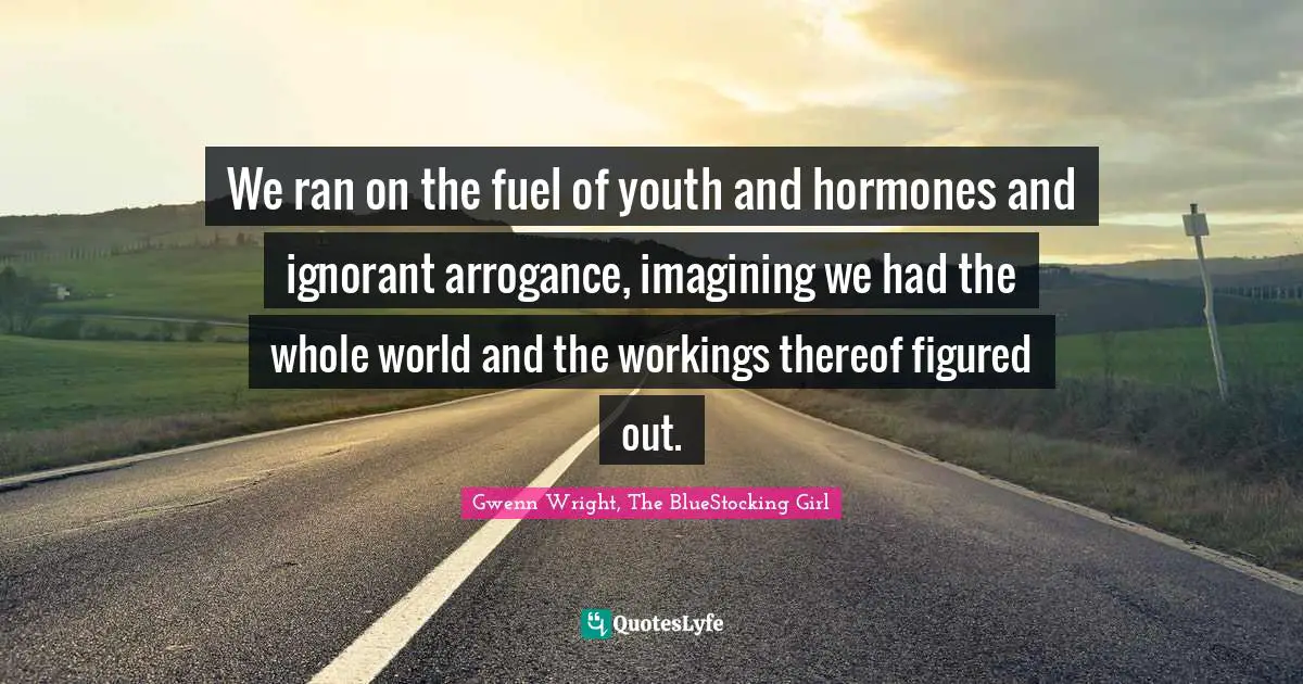 We ran on the fuel of youth and hormones and ignorant arrogance, imagining we had the whole world and the workings thereof figured out.