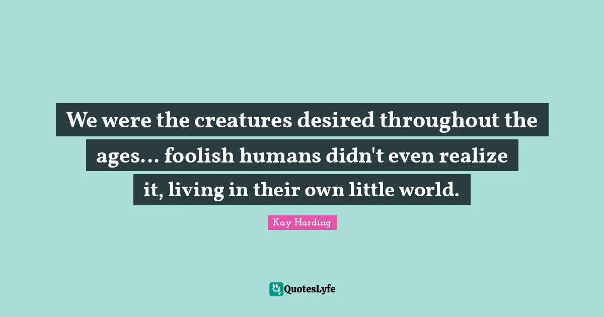 We were the creatures desired throughout the ages... foolish humans didn't even realize it, living in their own little world.
