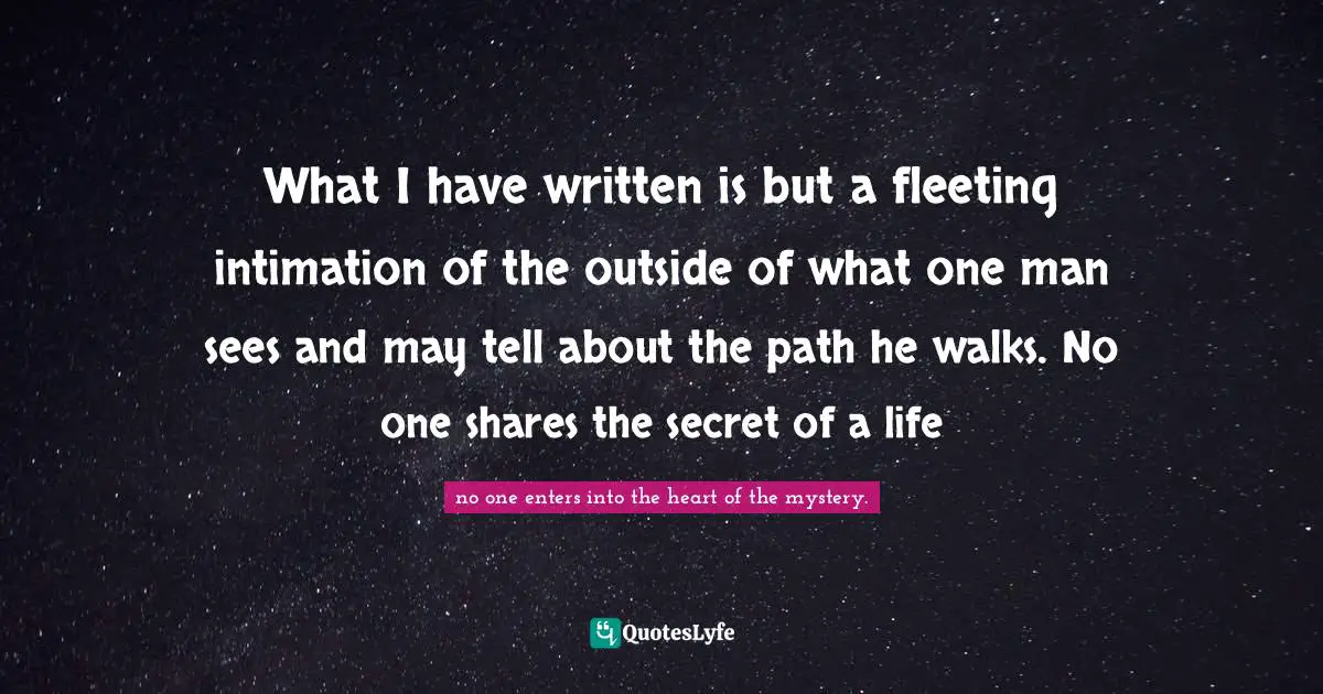 What I have written is but a fleeting intimation of the outside of what one man sees and may tell about the path he walks. No one shares the secret of a life