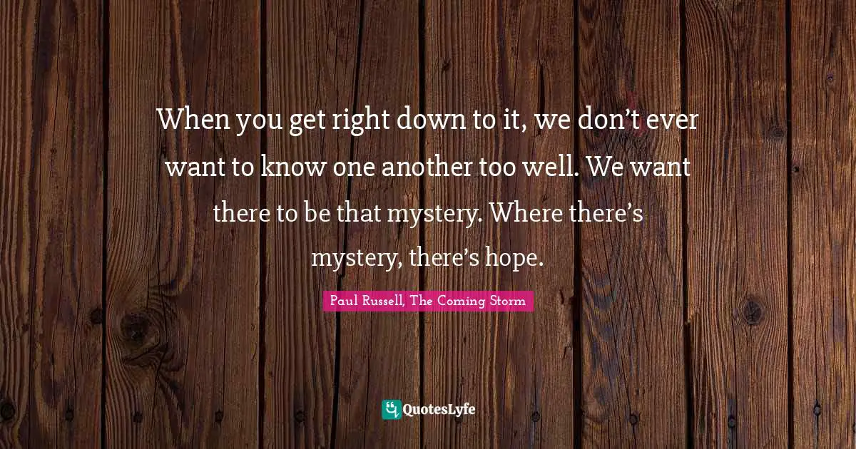 When you get right down to it, we don’t ever want to know one another too well. We want there to be that mystery. Where there’s mystery, there’s hope.