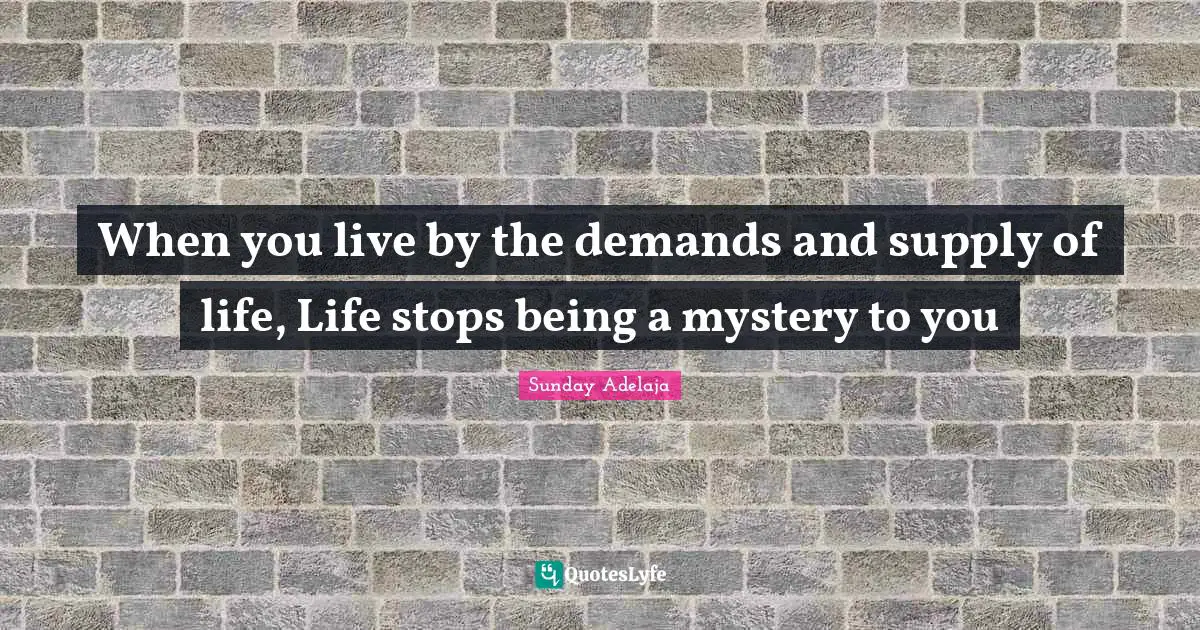 When you live by the demands and supply of life, Life stops being a mystery to you