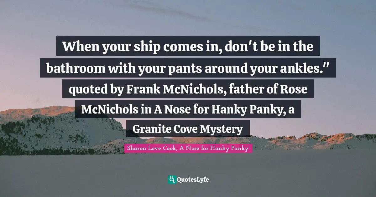 When your ship comes in, don't be in the bathroom with your pants around your ankles." quoted by Frank McNichols, father of Rose McNichols in A Nose for Hanky Panky, a Granite Cove Mystery