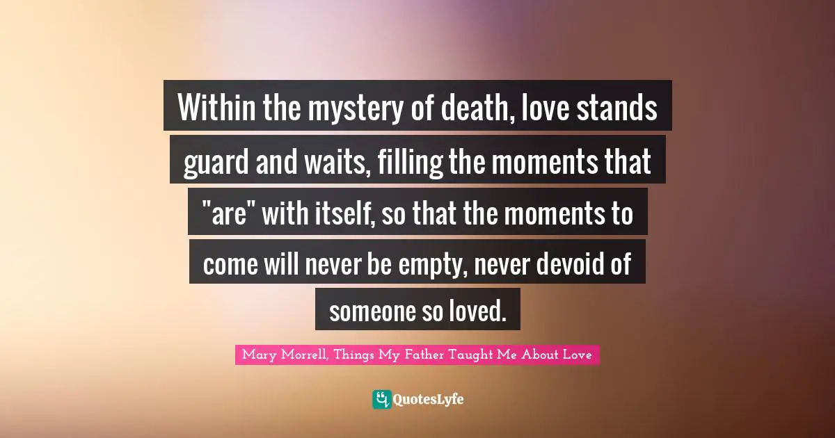 Within the mystery of death, love stands guard and waits, filling the moments that "are" with itself, so that the moments to come will never be empty, never devoid of someone so loved.