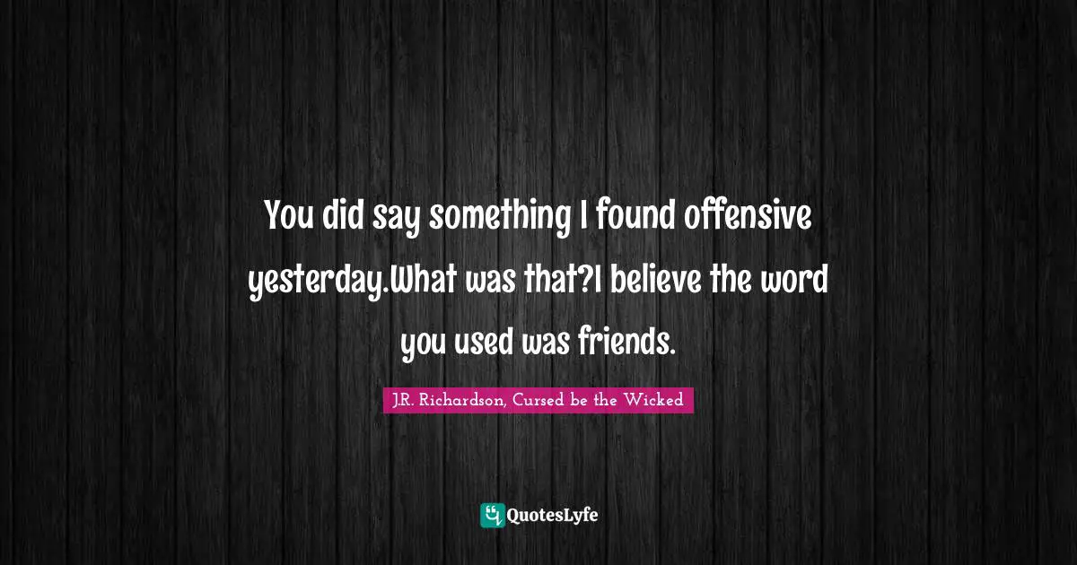 You did say something I found offensive yesterday.What was that?I believe the word you used was friends.