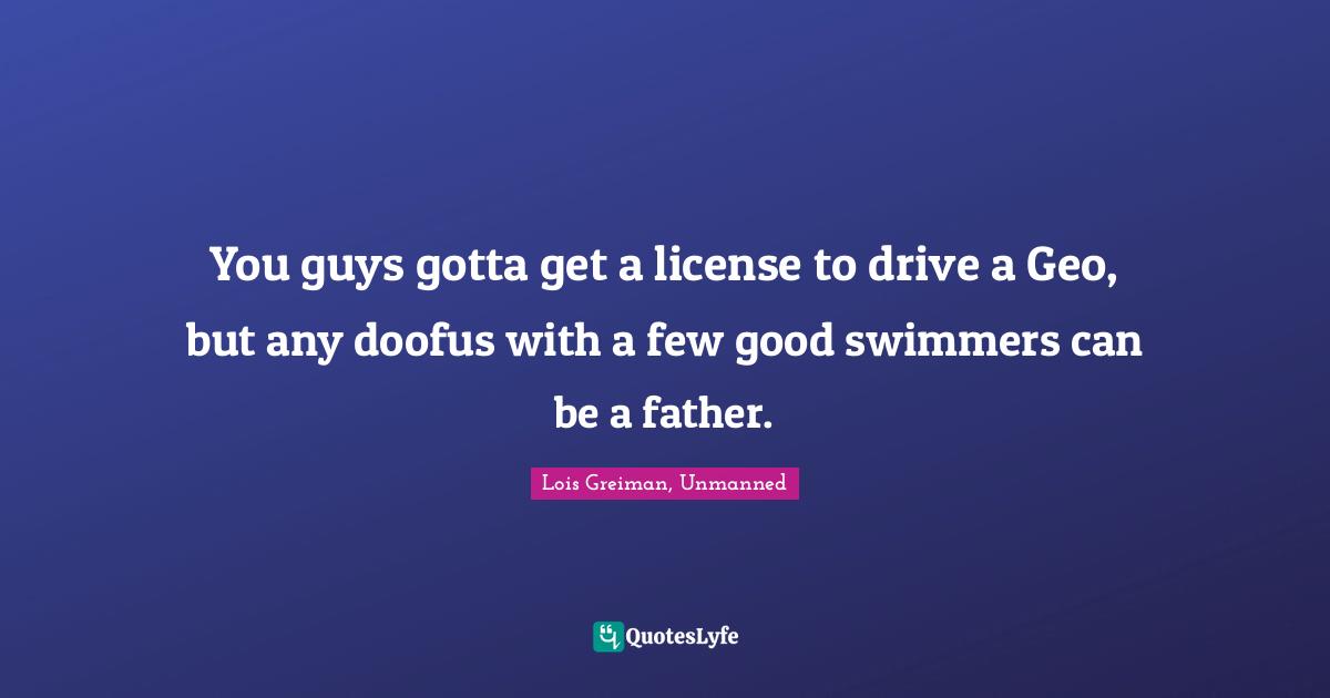 You guys gotta get a license to drive a Geo, but any doofus with a few good swimmers can be a father.