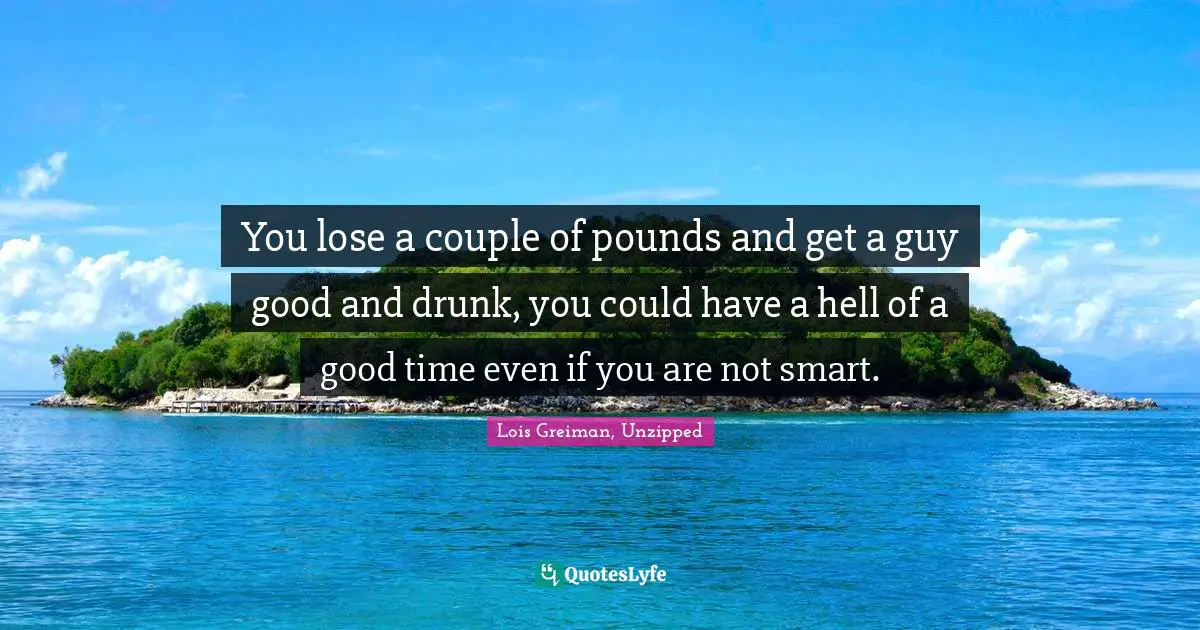 You lose a couple of pounds and get a guy good and drunk, you could have a hell of a good time even if you are not smart.