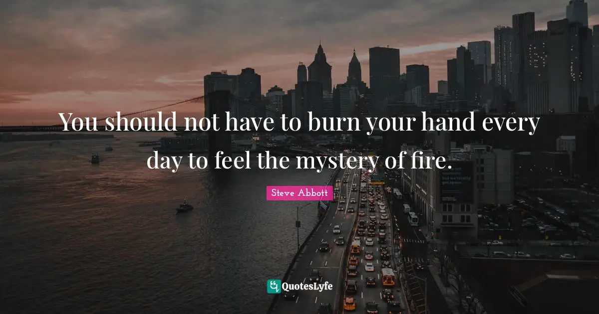 You should not have to burn your hand every day to feel the mystery of fire.
