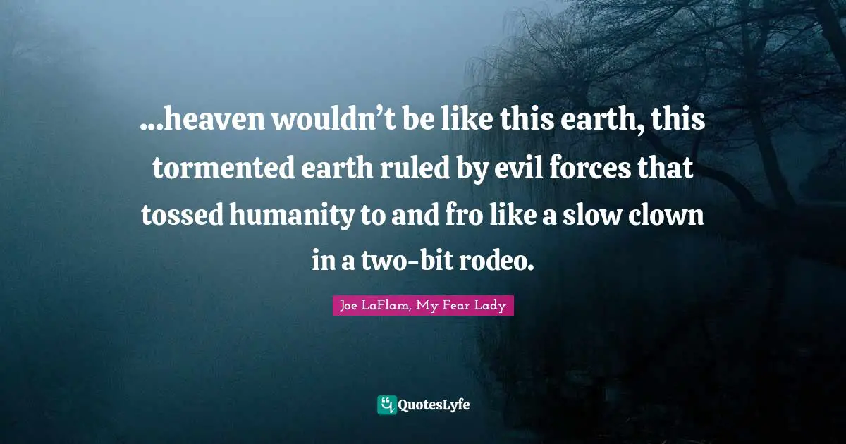 ...heaven wouldn’t be like this earth, this tormented earth ruled by evil forces that tossed humanity to and fro like a slow clown in a two-bit rodeo.