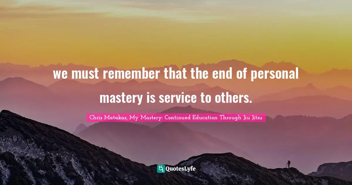 we must remember that the end of personal mastery is service to others.