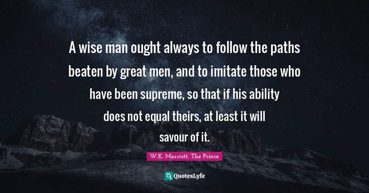 A wise man ought always to follow the paths beaten by great men, and to imitate those who have been supreme, so that if his ability does not equal theirs, at least it will savour of it.