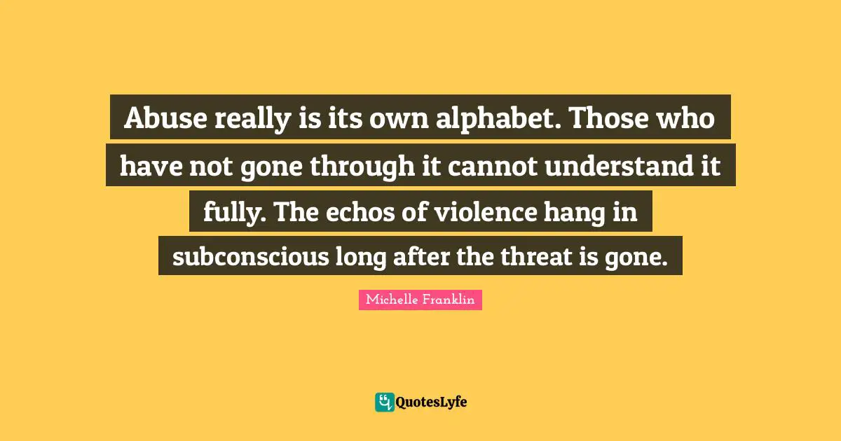 Abuse really is its own alphabet. Those who have not gone through it cannot understand it fully. The echos of violence hang in subconscious long after the threat is gone.