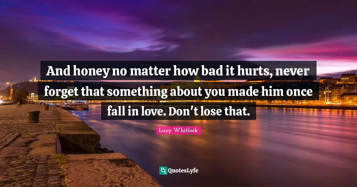And honey no matter how bad it hurts, never forget that something about you made him once fall in love. Don't lose that.