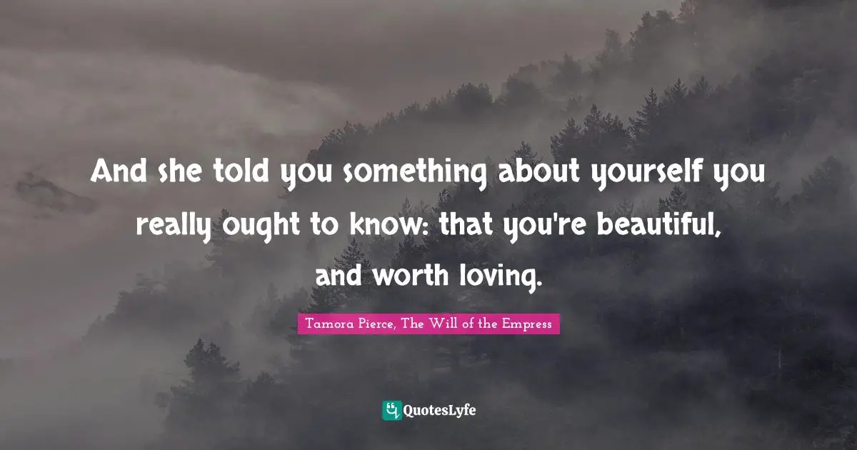 And she told you something about yourself you really ought to know: that you're beautiful, and worth loving.