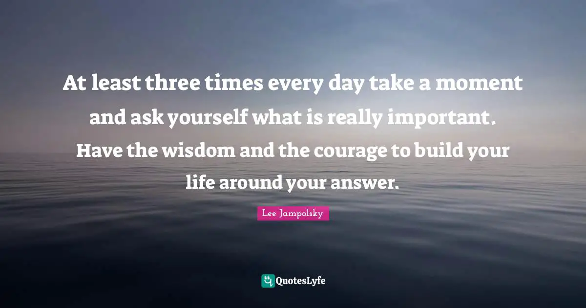 At least three times every day take a moment and ask yourself what is really important. Have the wisdom and the courage to build your life around your answer.