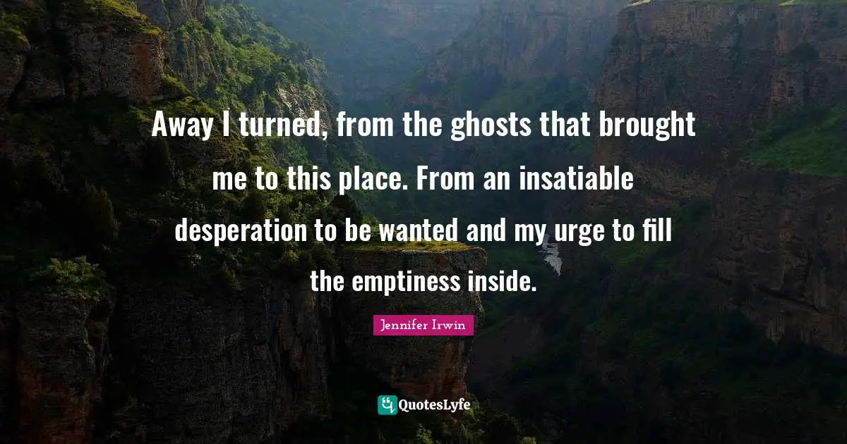 Away I turned, from the ghosts that brought me to this place. From an insatiable desperation to be wanted and my urge to fill the emptiness inside.