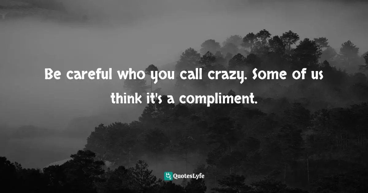 Be careful who you call crazy. Some of us think it's a compliment.