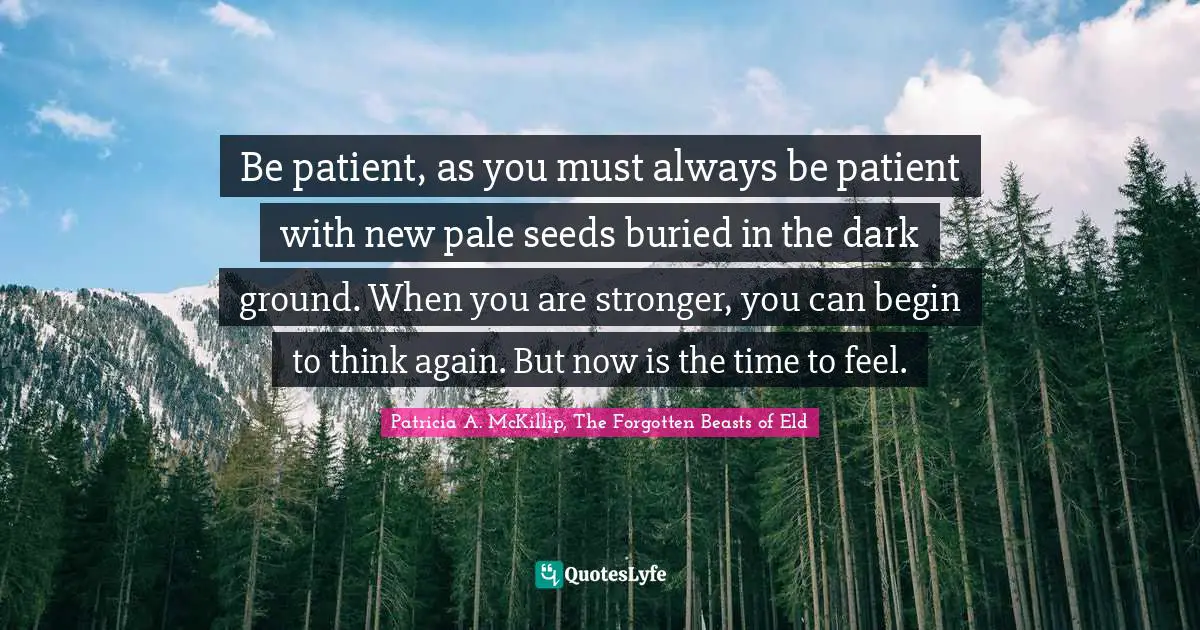 Be patient, as you must always be patient with new pale seeds buried in the dark ground. When you are stronger, you can begin to think again. But now is the time to feel.