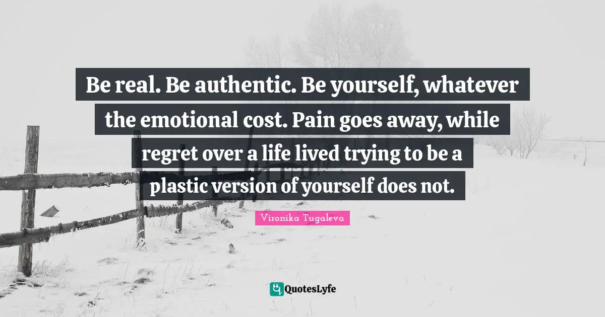 Be real. Be authentic. Be yourself, whatever the emotional cost. Pain goes away, while regret over a life lived trying to be a plastic version of yourself does not.