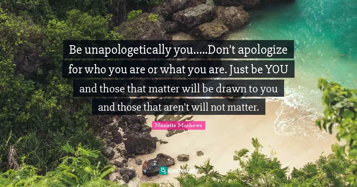 Nanette Mathews Quotes: "Be unapologetically you.....Don't apologize for who you are or what you are. Just be YOU and those that matter will be drawn to you and those that aren't will not matter."