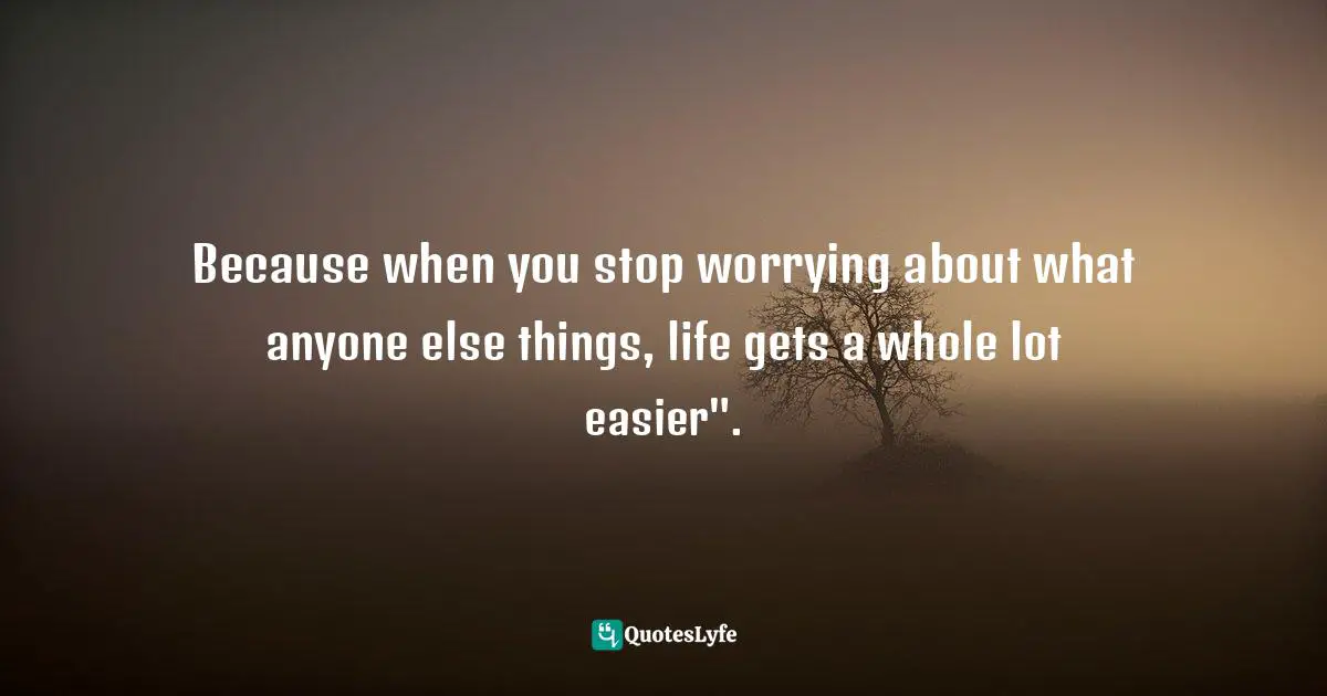 Because when you stop worrying about what anyone else things, life gets a whole lot easier".