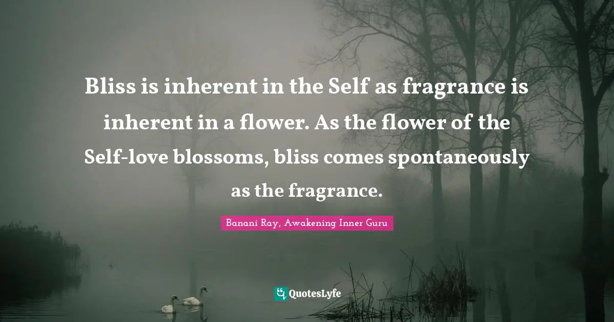 Bliss is inherent in the Self as fragrance is inherent in a flower. As the flower of the Self-love blossoms, bliss comes spontaneously as the fragrance.