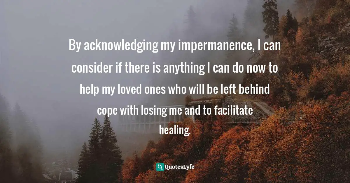 Losing Someone Quotes: "By acknowledging my impermanence, I can consider if there is anything I can do now to help my loved ones who will be left behind cope with losing me and to facilitate healing."