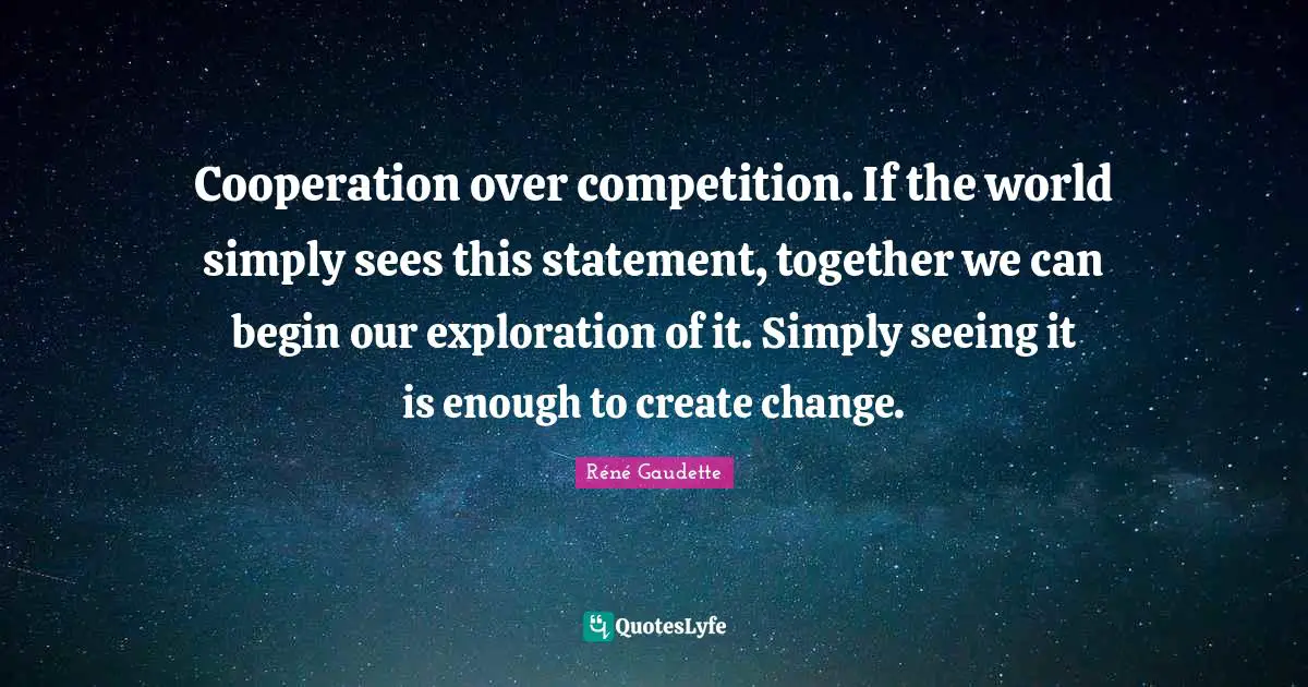 Réné Gaudette Quotes: "Cooperation over competition. If the world simply sees this statement, together we can begin our exploration of it. Simply seeing it is enough to create change."