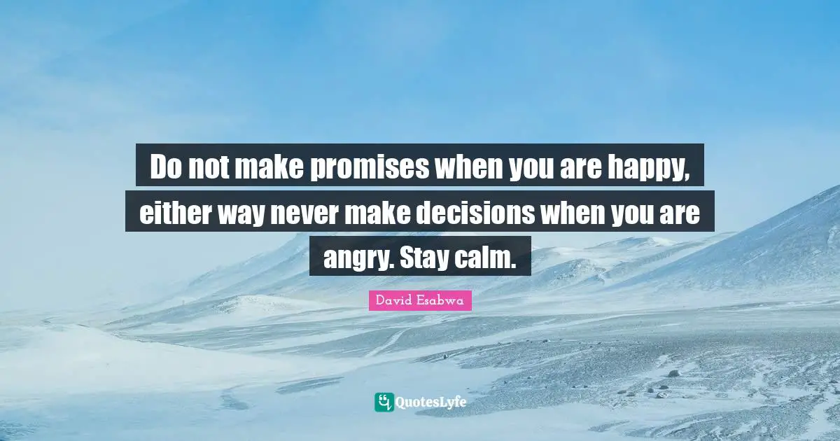 Do not make promises when you are happy, either way never make decisions when you are angry. Stay calm.