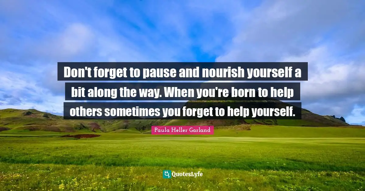 Don't forget to pause and nourish yourself a bit along the way. When you're born to help others sometimes you forget to help yourself.