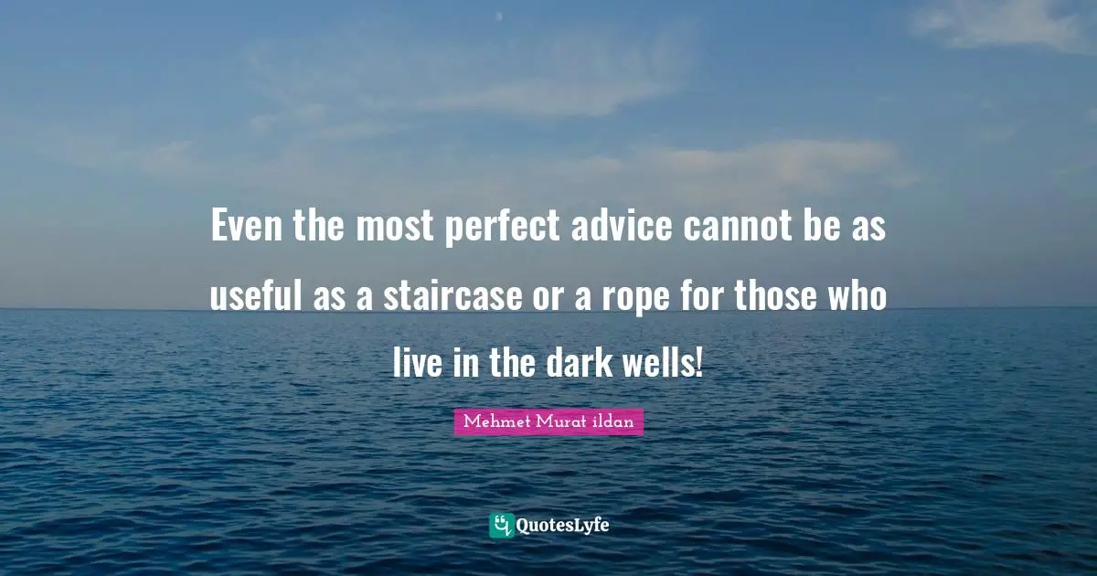 Even the most perfect advice cannot be as useful as a staircase or a rope for those who live in the dark wells!