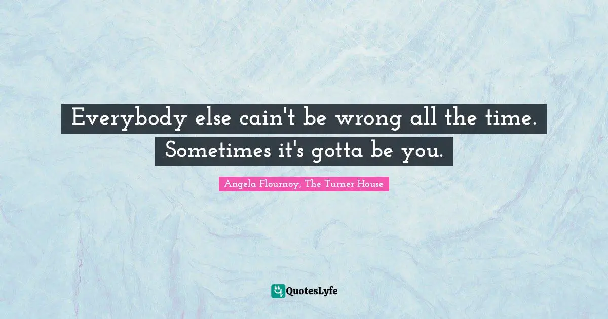 Everybody else cain't be wrong all the time. Sometimes it's gotta be you.