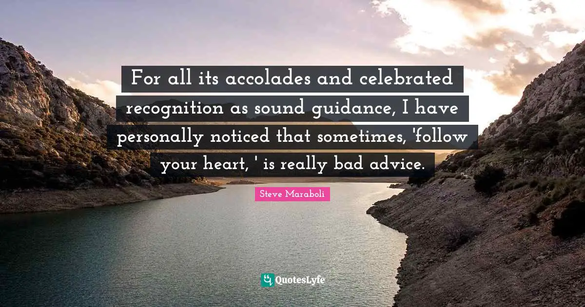 Steve Maraboli Quotes: "For all its accolades and celebrated recognition as sound guidance, I have personally noticed that sometimes, 'follow your heart, ' is really bad advice."