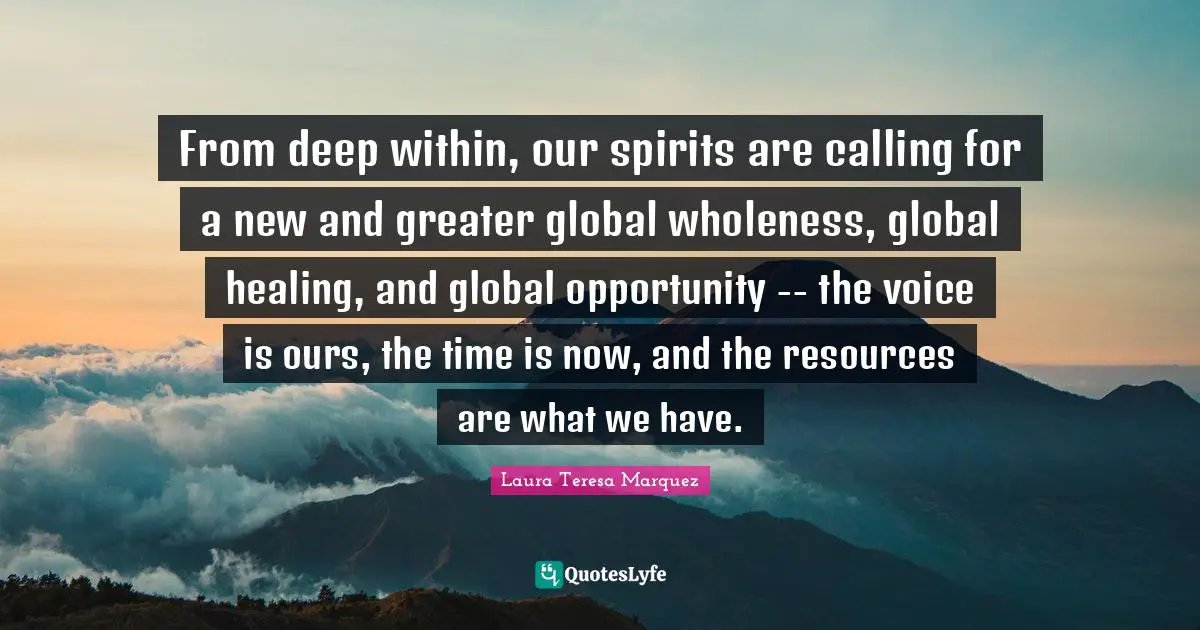 From deep within, our spirits are calling for a new and greater global wholeness, global healing, and global opportunity -- the voice is ours, the time is now, and the resources are what we have.
