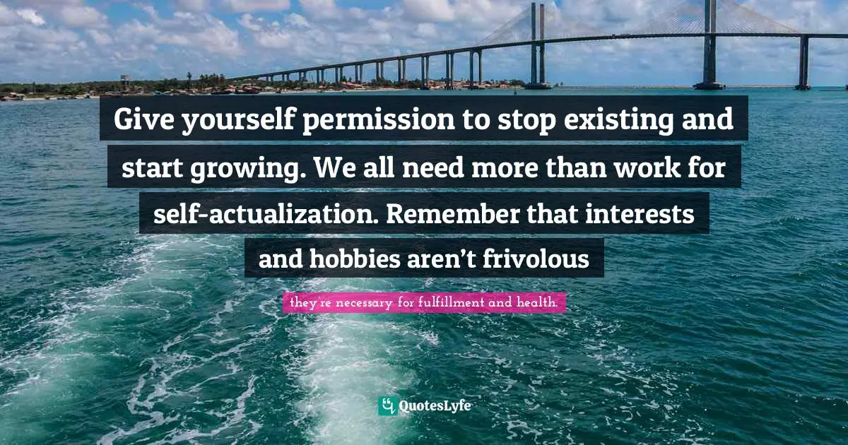 Give yourself permission to stop existing and start growing. We all need more than work for self-actualization. Remember that interests and hobbies aren’t frivolous