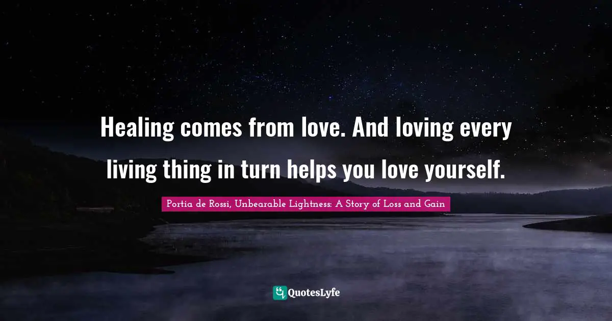 Healing comes from love. And loving every living thing in turn helps you love yourself.