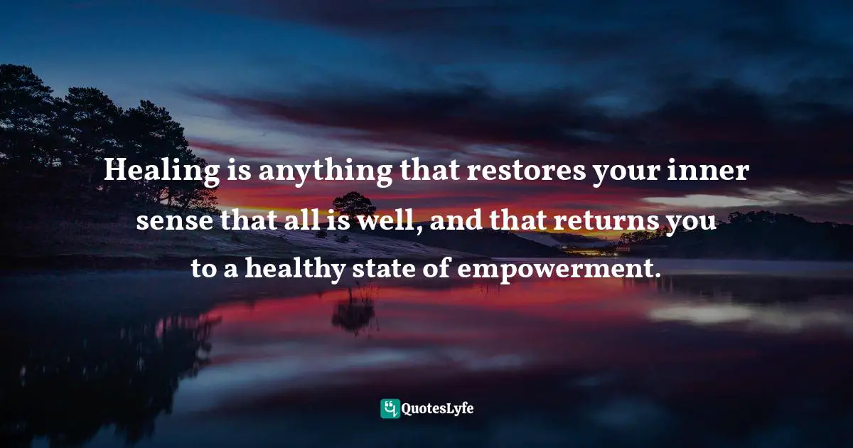 Healing is anything that restores your inner sense that all is well, and that returns you to a healthy state of empowerment.