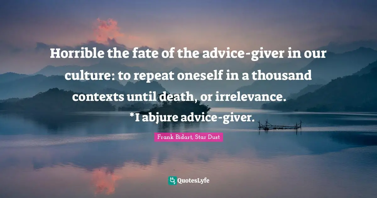Horrible the fate of the advice-giver in our culture: to repeat oneself in a thousand contexts until death, or irrelevance.            *I abjure advice-giver.